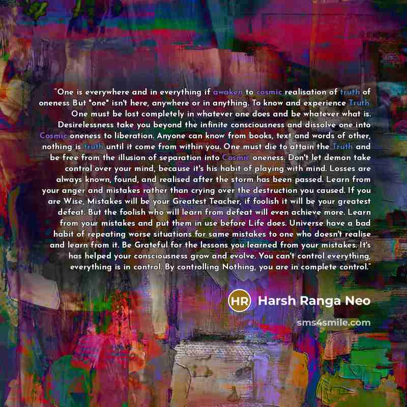 “One is everywhere and in everything if awaken to cosmic realisation of truth of oneness But "one" isn't here, anywhere or in anything. To know and experience Truth. One must be lost completely in whatever one does and be whatever what is. Desirelessness take you beyond the infinite consciousness…” quote by Harsh Ranga Neo