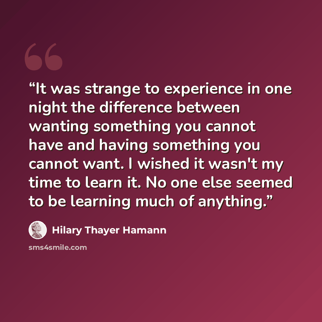 “It was strange to experience in one night the difference between wanting something you cannot have and having something you cannot want. I wished it wasn't my time to learn it. No one else seemed to be learning much of anything.” quote by Hilary Thayer Hamann