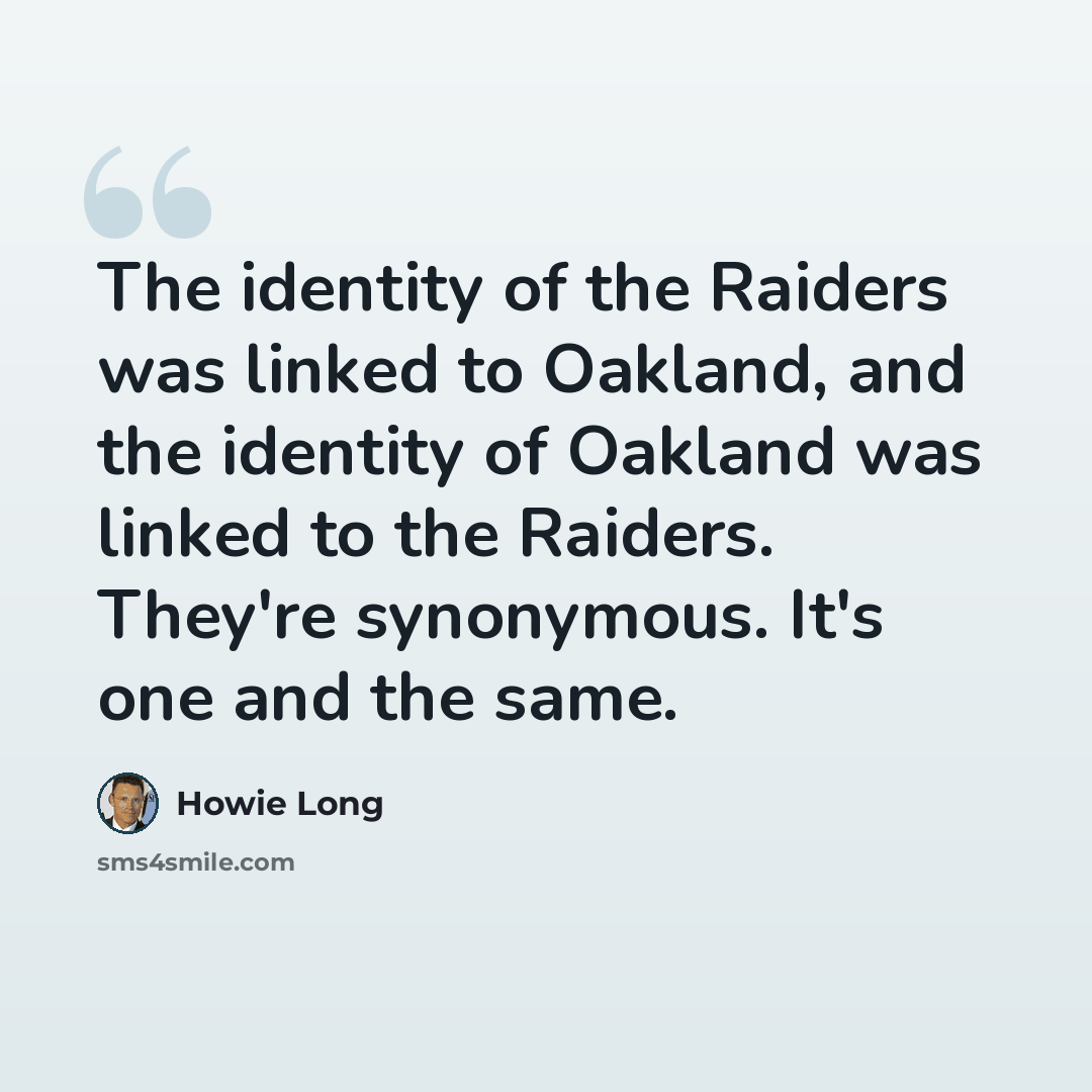 “The identity of the Raiders was linked to Oakland, and the identity of Oakland was linked to the Raiders. They're synonymous. It's one and the same.” quote by Howie Long