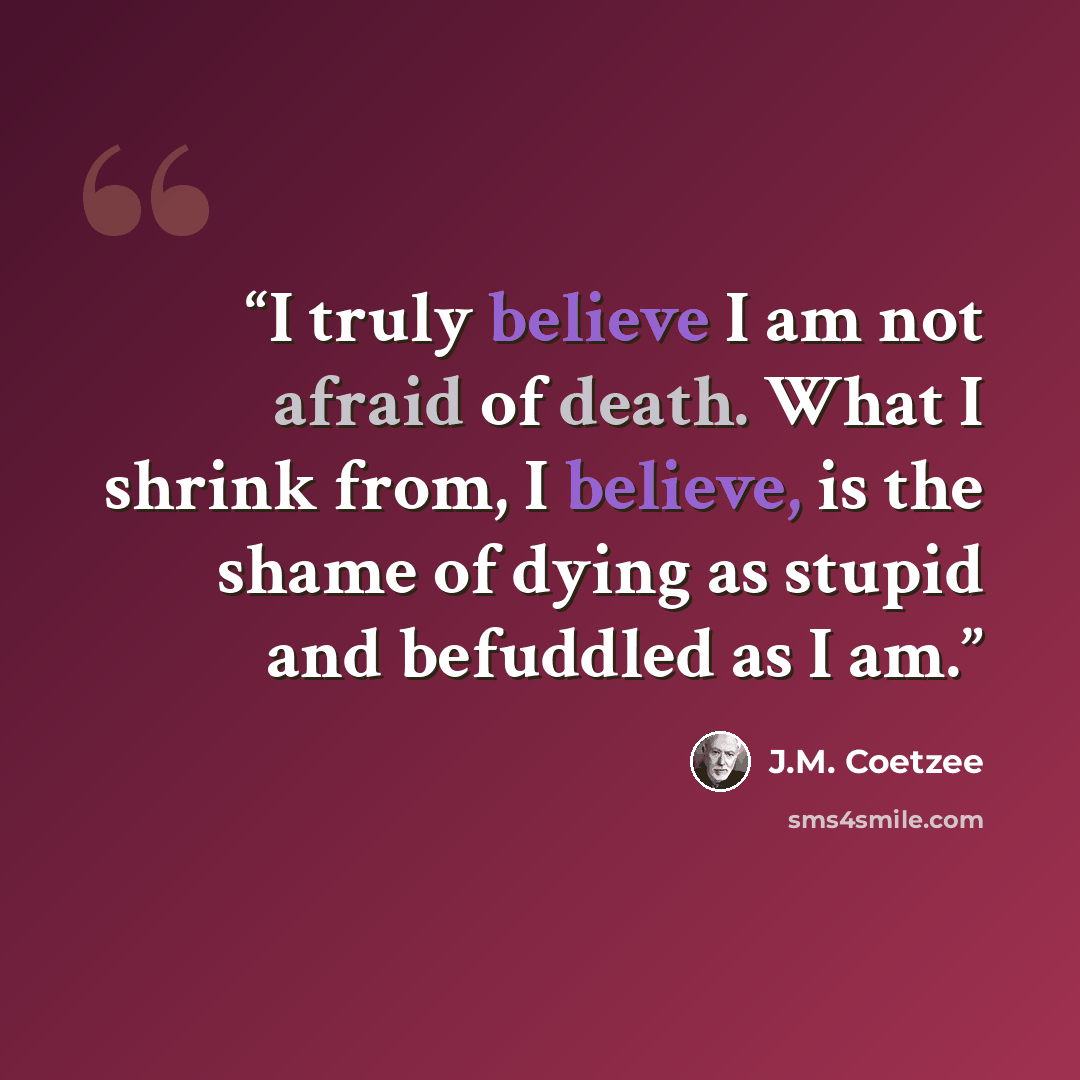 “I truly believe I am not afraid of death. What I shrink from, I believe, is the shame of dying as stupid and befuddled as I am.” quote by J.M. Coetzee