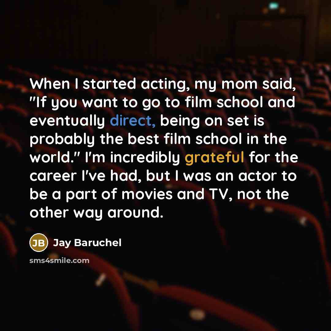 “When I started acting, my mom said, "If you want to go to film school and eventually direct, being on set is probably the best film school in the world." I'm incredibly grateful for the career I've had, but I was an actor to be a part of movies and TV, not the other way around.” quote by Jay Baruchel