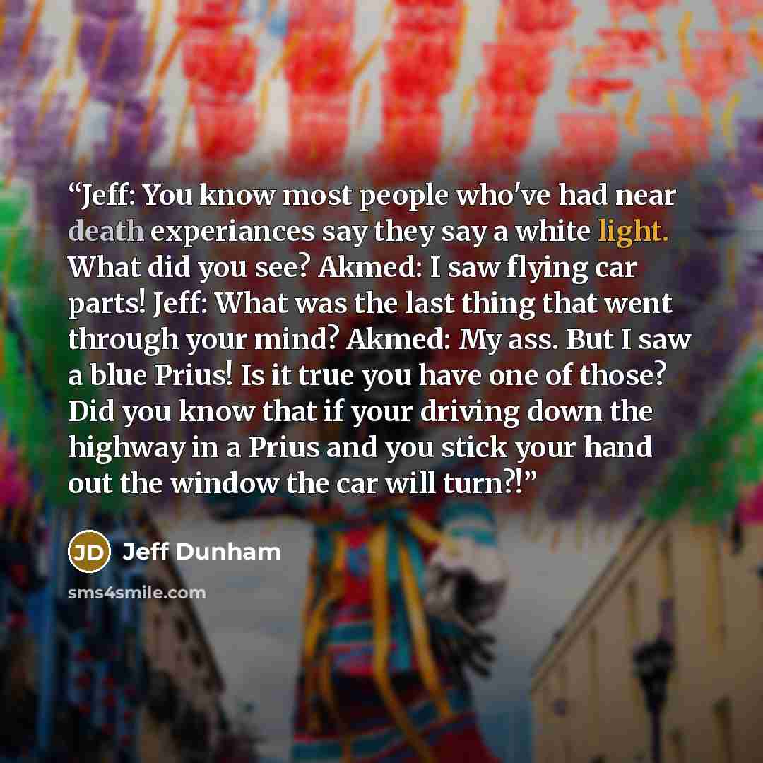 “Jeff: You know most people who've had near death experiances say they say a white light. What did you see? Akmed: I saw flying car parts! Jeff: What was the last thing that went through your mind? Akmed: My ass. But I saw a blue Prius! Is it true you have one of those? Did you know that if your…” quote by Jeff Dunham