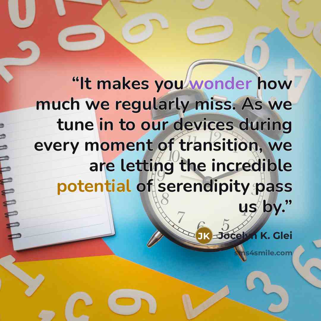 “It makes you wonder how much we regularly miss. As we tune in to our devices during every moment of transition, we are letting the incredible potential of serendipity pass us by.” quote by Jocelyn K. Glei