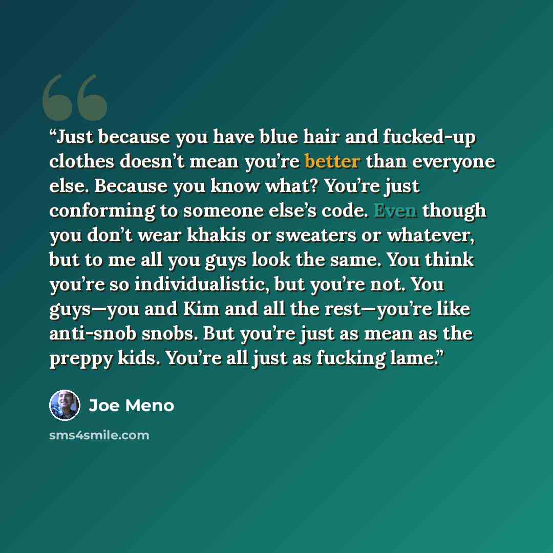 “Just because you have blue hair and fucked-up clothes doesn’t mean you’re better than everyone else. Because you know what? You’re just conforming to someone else’s code. Even though you don’t wear khakis or sweaters or whatever, but to me all you guys look the same. You think you’re so…” quote by Joe Meno