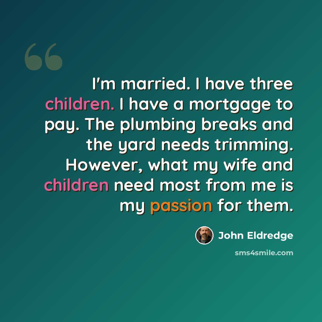 “I'm married. I have three children. I have a mortgage to pay. The plumbing breaks and the yard needs trimming. However, what my wife and children need most from me is my passion for them.” quote by John Eldredge