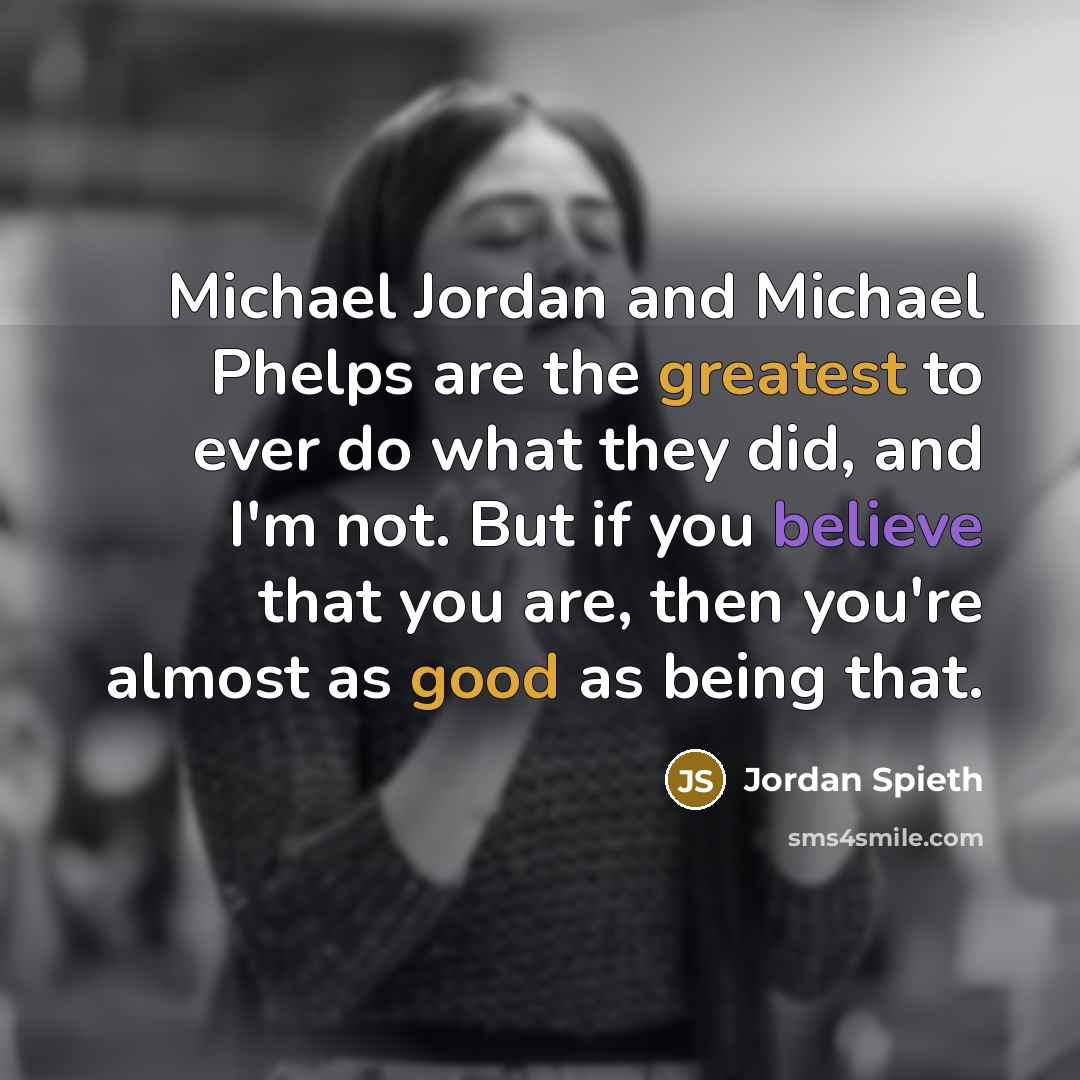 “Michael Jordan and Michael Phelps are the greatest to ever do what they did, and I'm not. But if you believe that you are, then you're almost as good as being that.” quote by Jordan Spieth