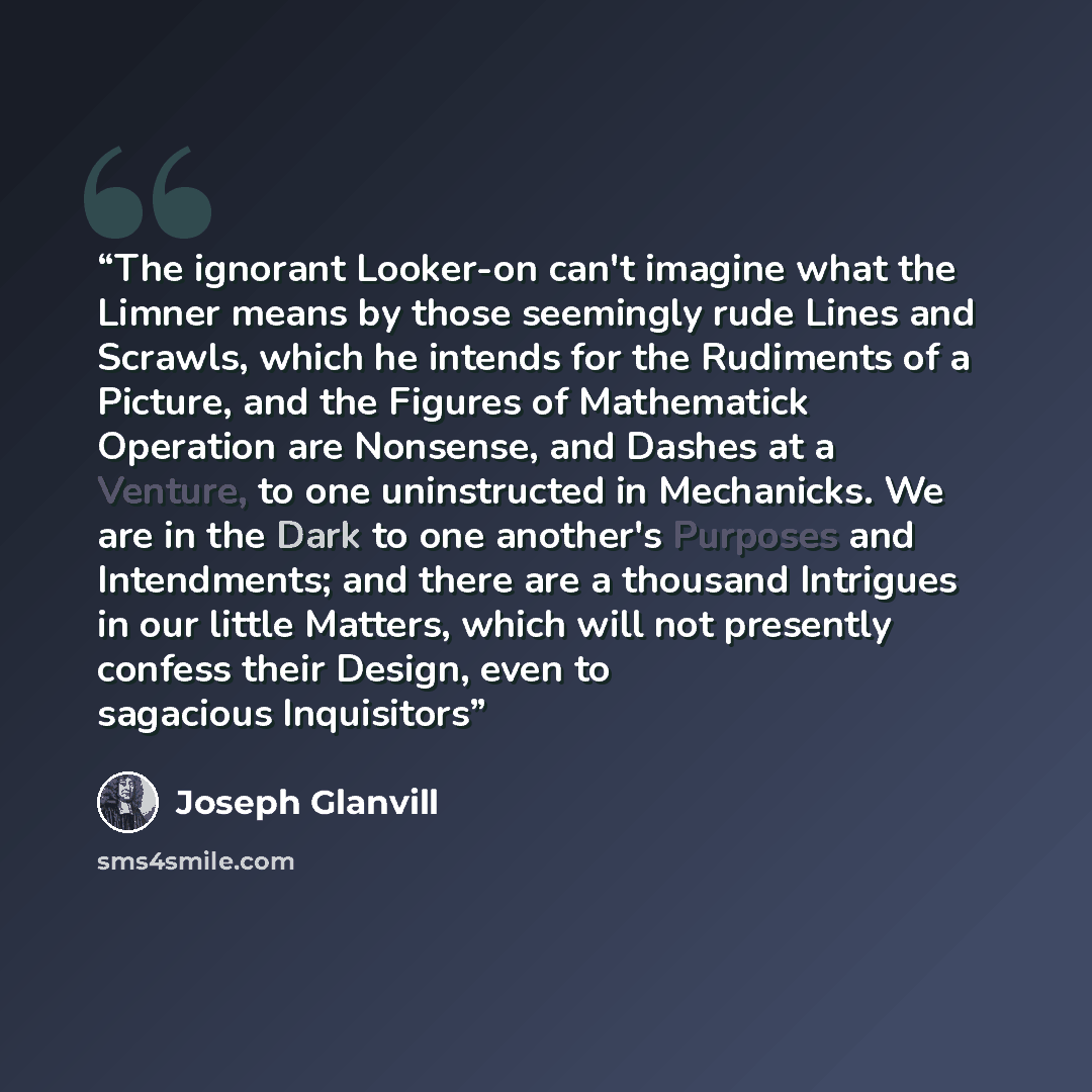 “The ignorant Looker-on can't imagine what the Limner means by those seemingly rude Lines and Scrawls, which he intends for the Rudiments of a Picture, and the Figures of Mathematick Operation are Nonsense, and Dashes at a Venture, to one uninstructed in Mechanicks. We are in the Dark to one…” quote by Joseph Glanvill