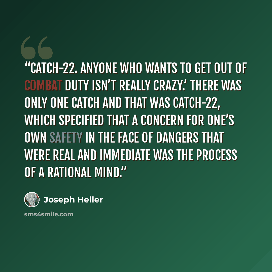 “Catch-22. Anyone who wants to get out of combat duty isn’t really crazy.’ There was only one catch and that was Catch-22, which specified that a concern for one’s own safety in the face of dangers that were real and immediate was the process of a rational mind.” quote by Joseph Heller