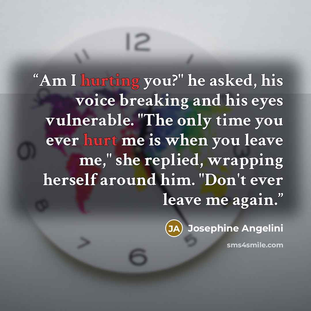 “Am I hurting you?" he asked, his voice breaking and his eyes vulnerable. "The only time you ever hurt me is when you leave me," she replied, wrapping herself around him. "Don't ever leave me again.” quote by Josephine Angelini
