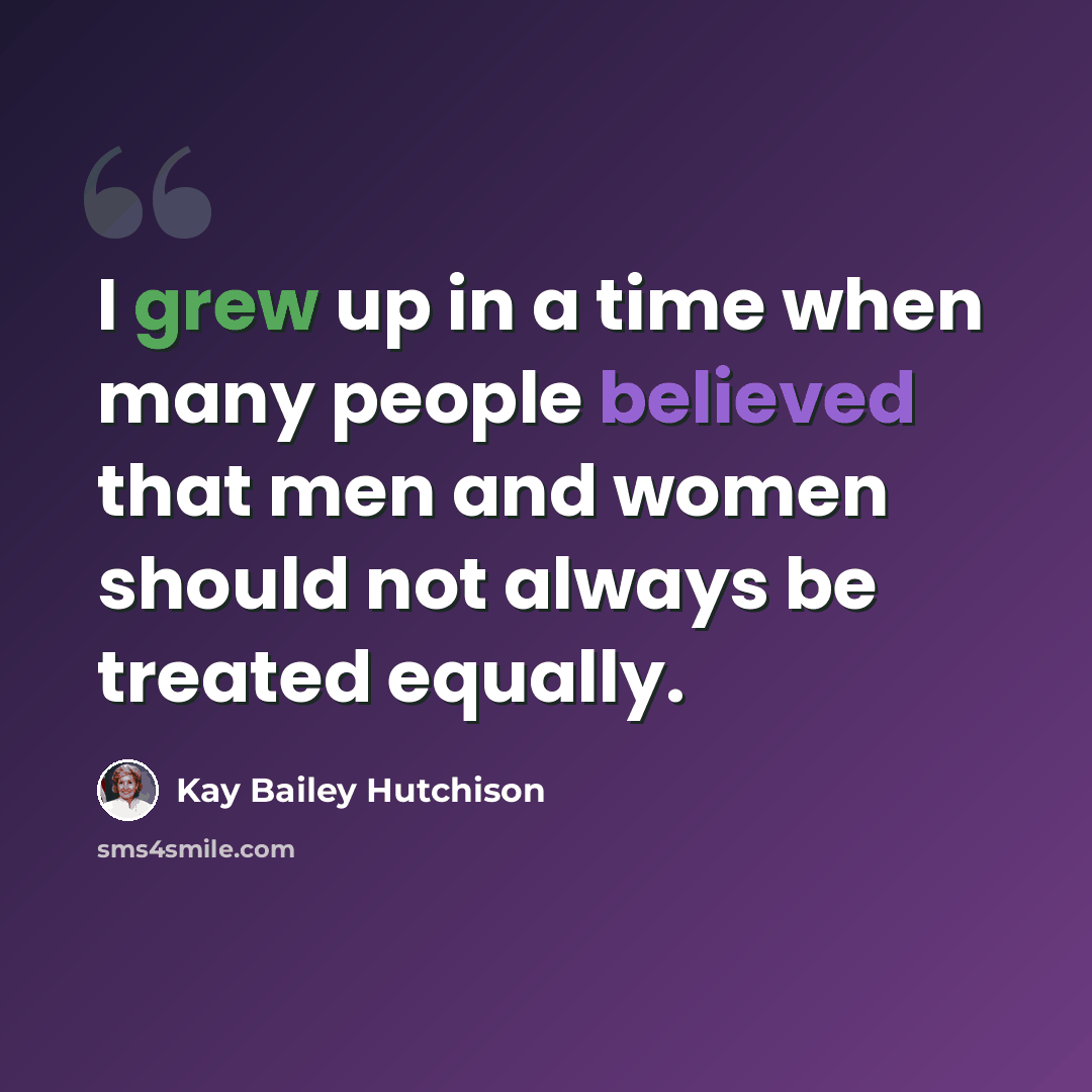 “I grew up in a time when many people believed that men and women should not always be treated equally.” quote by Kay Bailey Hutchison