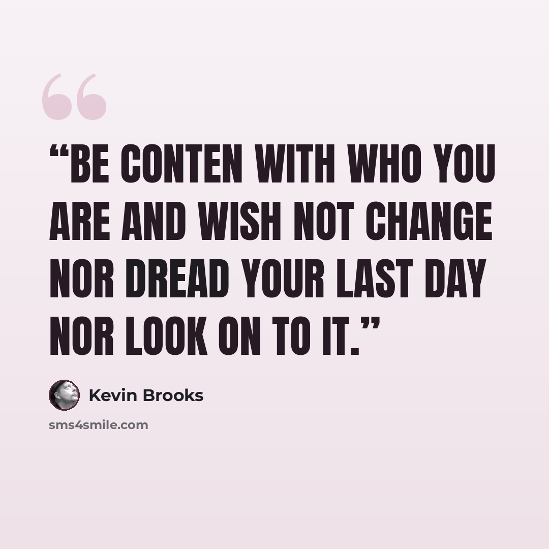 “Be conten with who you are and wish not change nor dread your last day nor look on to it.” quote by Kevin Brooks