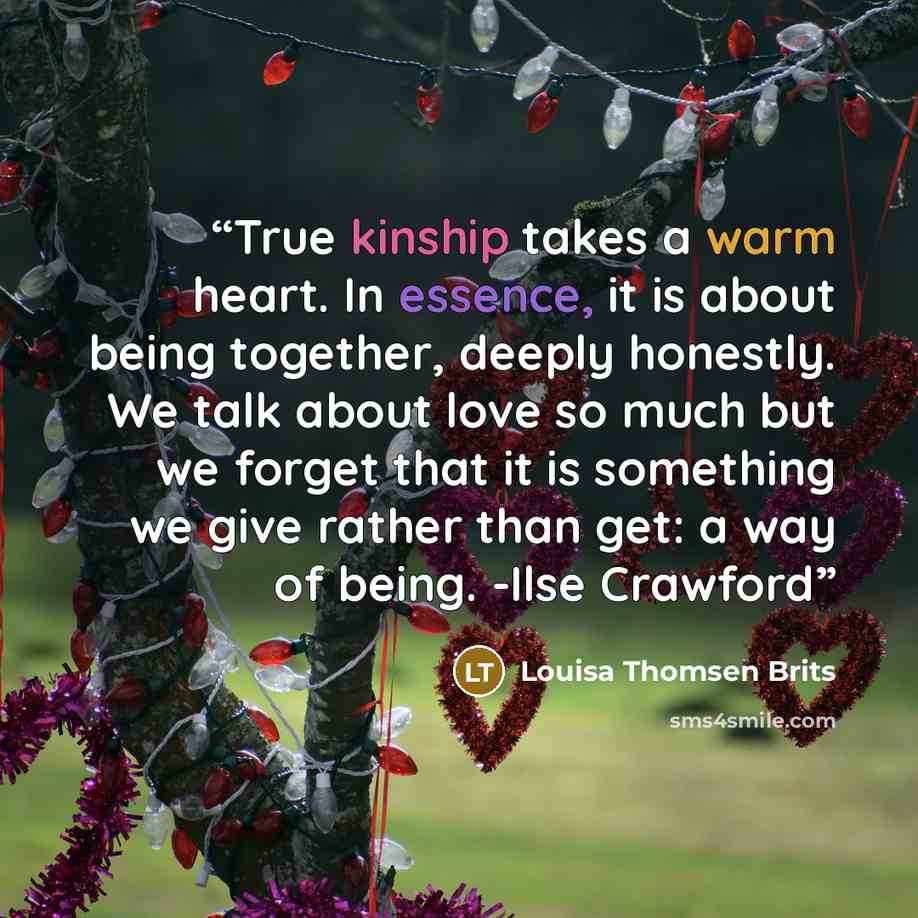 “True kinship takes a warm heart. In essence, it is about being together, deeply honestly. We talk about love so much but we forget that it is something we give rather than get: a way of being. -Ilse Crawford” quote by Louisa Thomsen Brits