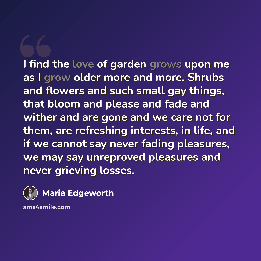 “I find the love of garden grows upon me as I grow older more and more. Shrubs and flowers and such small gay things, that bloom and please and fade and wither and are gone and we care not for them, are refreshing interests, in life, and if we cannot say never fading pleasures, we may say…” quote by Maria Edgeworth