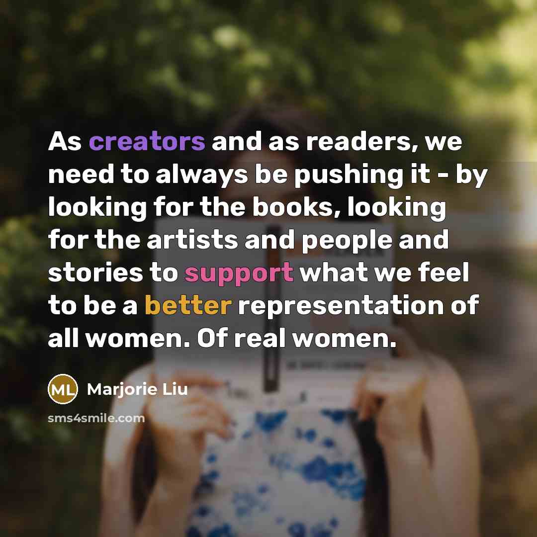 “As creators and as readers, we need to always be pushing it - by looking for the books, looking for the artists and people and stories to support what we feel to be a better representation of all women. Of real women.” quote by Marjorie Liu