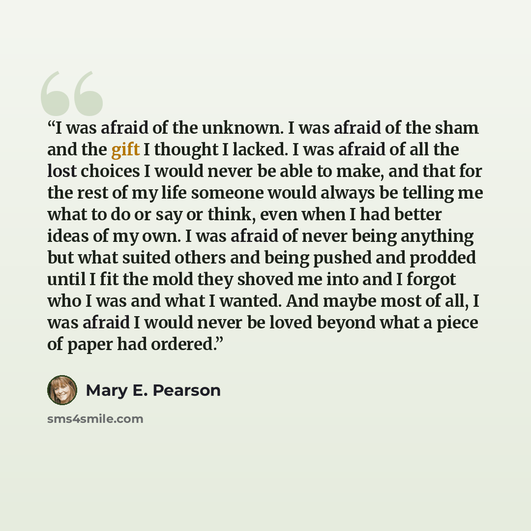 “I was afraid of the unknown. I was afraid of the sham and the gift I thought I lacked. I was afraid of all the lost choices I would never be able to make, and that for the rest of my life someone would always be telling me what to do or say or think, even when I had better ideas of my own. I was…” quote by Mary E. Pearson