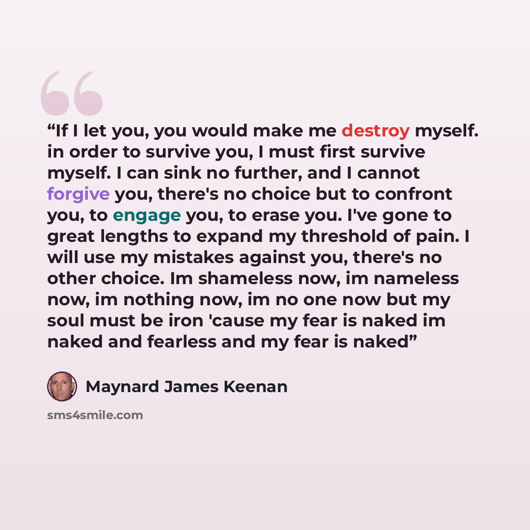 “If I let you, you would make me destroy myself. in order to survive you, I must first survive myself. I can sink no further, and I cannot forgive you, there's no choice but to confront you, to engage you, to erase you. I've gone to great lengths to expand my threshold of pain. I will use my…” quote by Maynard James Keenan