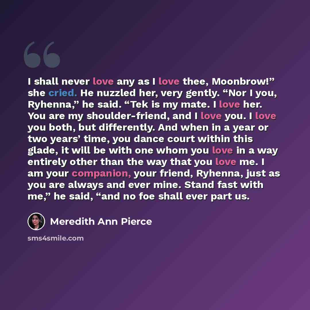 “I shall never love any as I love thee, Moonbrow!” she cried. He nuzzled her, very gently. “Nor I you, Ryhenna,” he said. “Tek is my mate. I love her. You are my shoulder-friend, and I love you. I love you both, but differently. And when in a year or two years’ time, you dance court within this…” quote by Meredith Ann Pierce