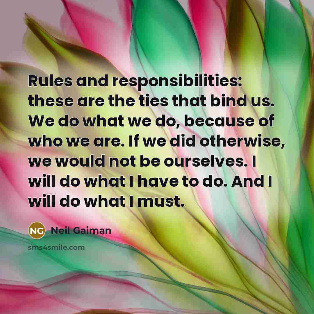 “Rules and responsibilities: these are the ties that bind us. We do what we do, because of who we are. If we did otherwise, we would not be ourselves. I will do what I have to do. And I will do what I must.” quote by Neil Gaiman