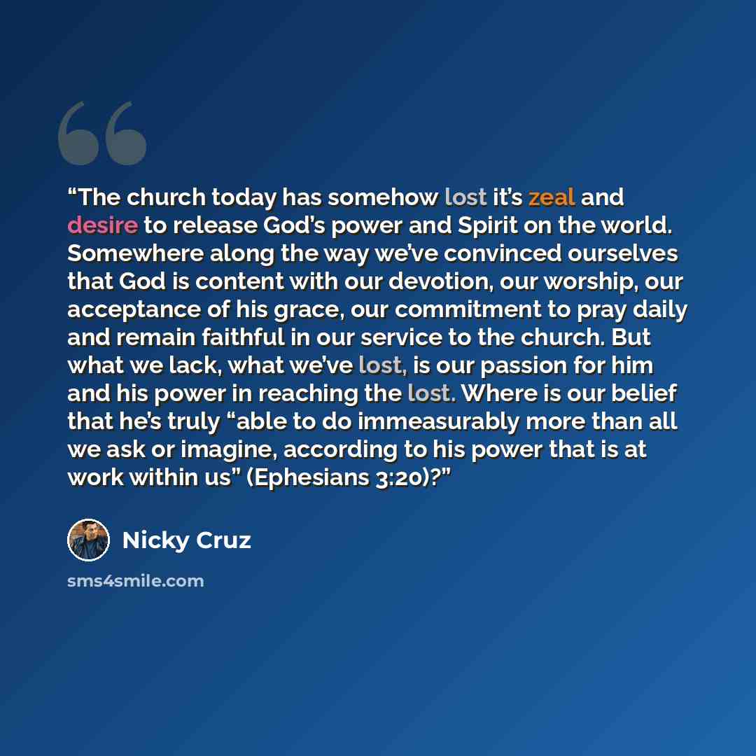 “The church today has somehow lost it’s zeal and desire to release God’s power and Spirit on the world. Somewhere along the way we’ve convinced ourselves that God is content with our devotion, our worship, our acceptance of his grace, our commitment to pray daily and remain faithful in our service…” quote by Nicky Cruz