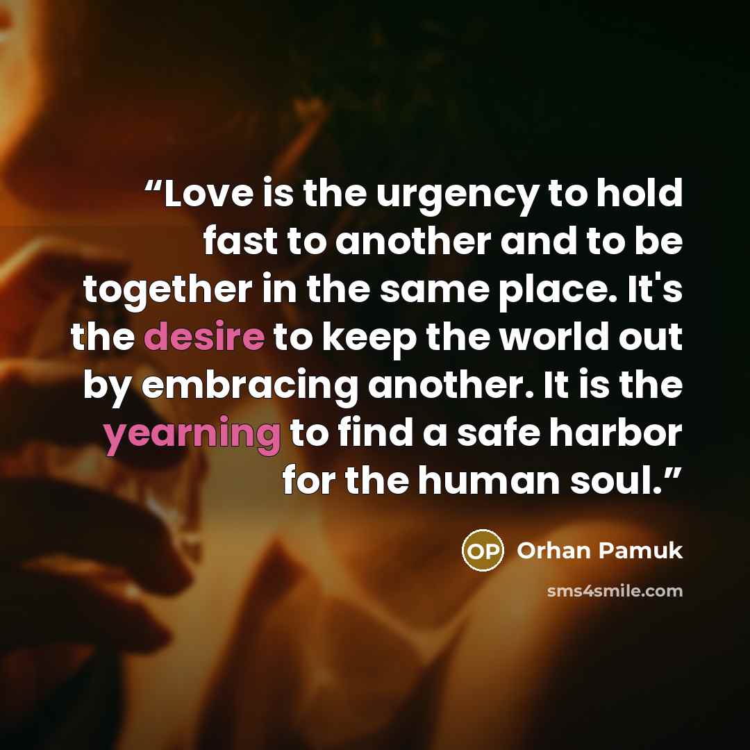 “Love is the urgency to hold fast to another and to be together in the same place. It's the desire to keep the world out by embracing another. It is the yearning to find a safe harbor for the human soul.” quote by Orhan Pamuk