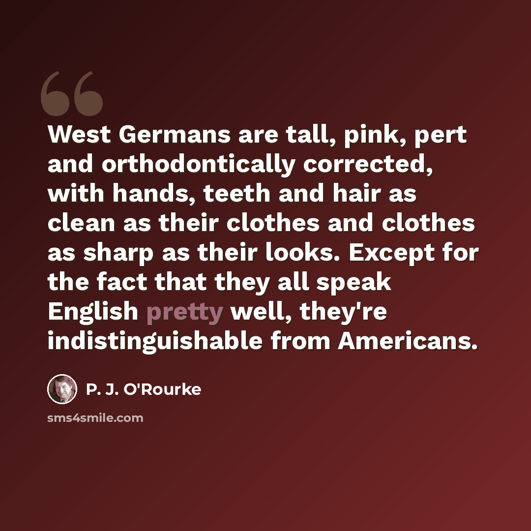 “West Germans are tall, pink, pert and orthodontically corrected, with hands, teeth and hair as clean as their clothes and clothes as sharp as their looks. Except for the fact that they all speak English pretty well, they're indistinguishable from Americans.” quote by P. J. O'Rourke