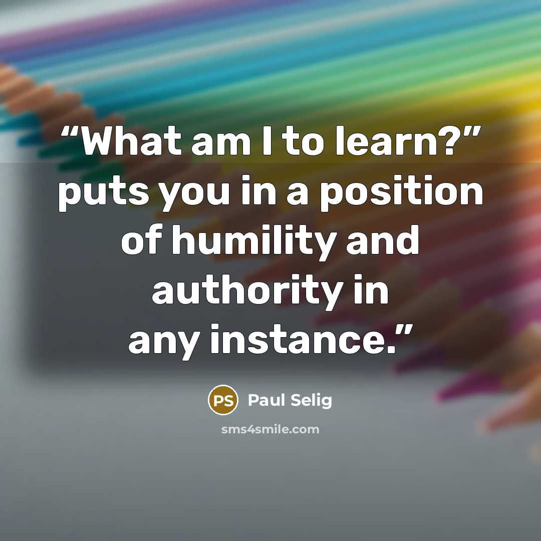 “What am I to learn?” puts you in a position of humility and authority in any instance.” quote by Paul Selig