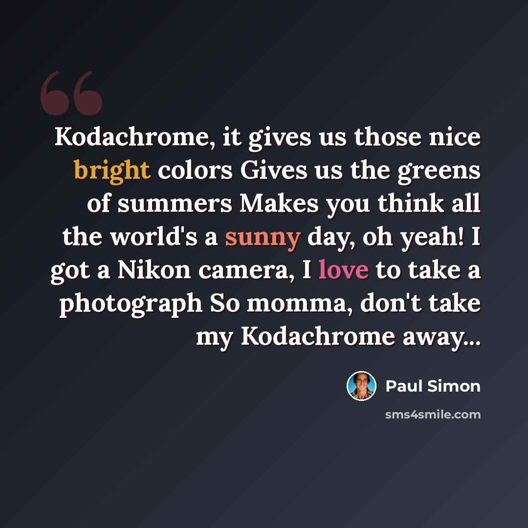“Kodachrome, it gives us those nice bright colors Gives us the greens of summers Makes you think all the world's a sunny day, oh yeah! I got a Nikon camera, I love to take a photograph So momma, don't take my Kodachrome away...” quote by Paul Simon
