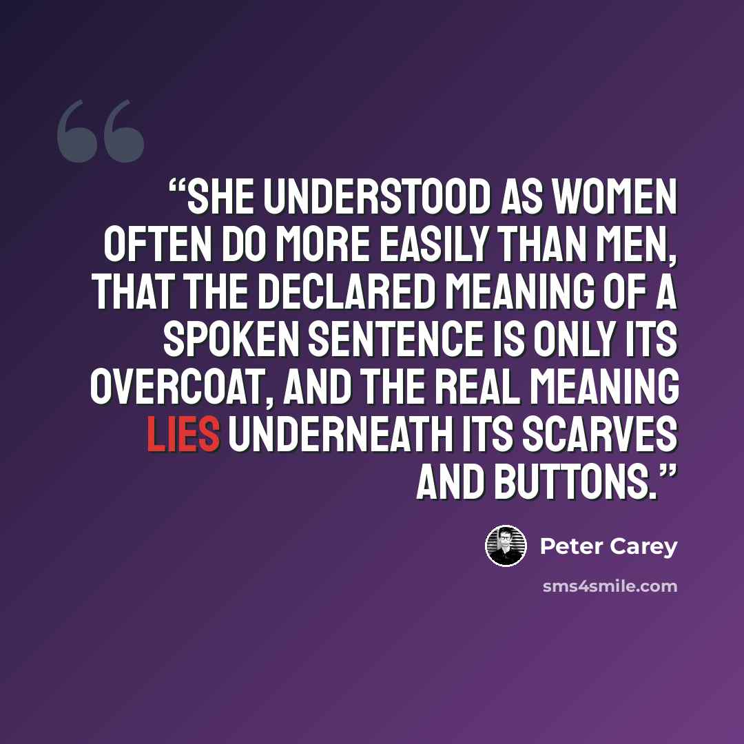 “She understood as women often do more easily than men, that the declared meaning of a spoken sentence is only its overcoat, and the real meaning lies underneath its scarves and buttons.” quote by Peter Carey