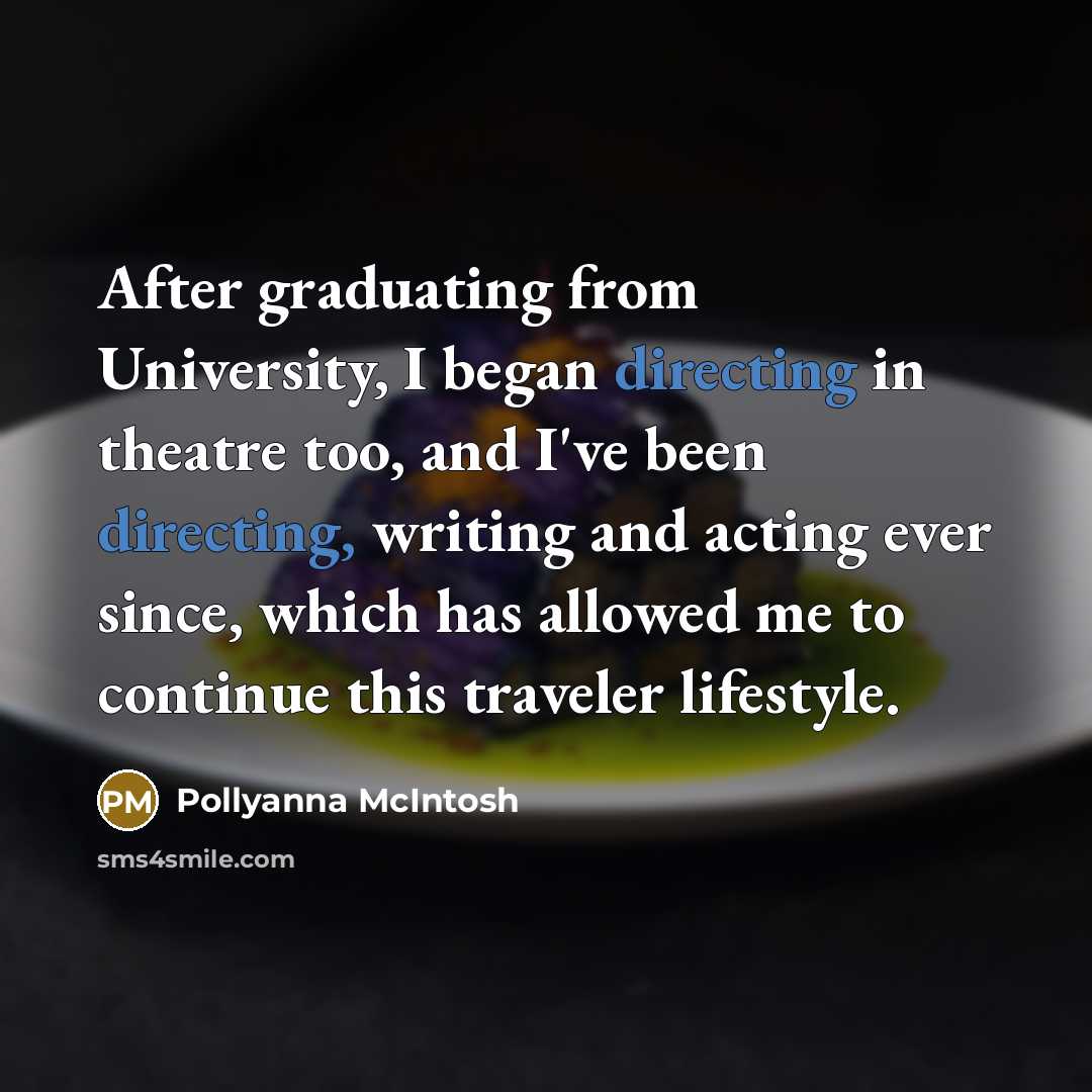 “After graduating from University, I began directing in theatre too, and I've been directing, writing and acting ever since, which has allowed me to continue this traveler lifestyle.” quote by Pollyanna McIntosh