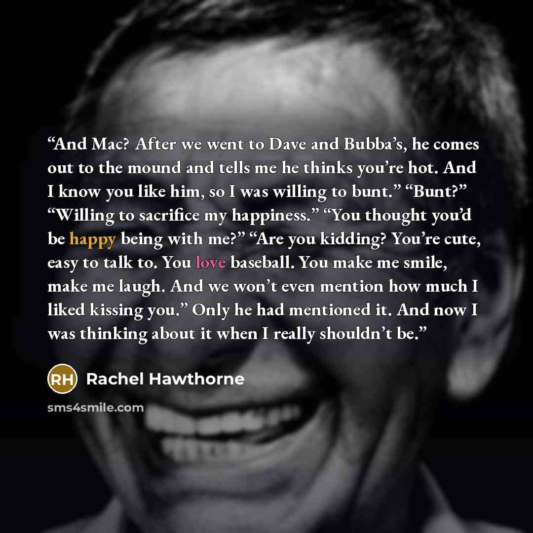 “And Mac? After we went to Dave and Bubba’s, he comes out to the mound and tells me he thinks you’re hot. And I know you like him, so I was willing to bunt.” “Bunt?” “Willing to sacrifice my happiness.” “You thought you’d be happy being with me?” “Are you kidding? You’re cute, easy to talk to. You…” quote by Rachel Hawthorne