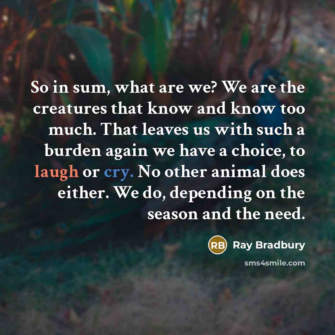 “So in sum, what are we? We are the creatures that know and know too much. That leaves us with such a burden again we have a choice, to laugh or cry. No other animal does either. We do, depending on the season and the need.” quote by Ray Bradbury
