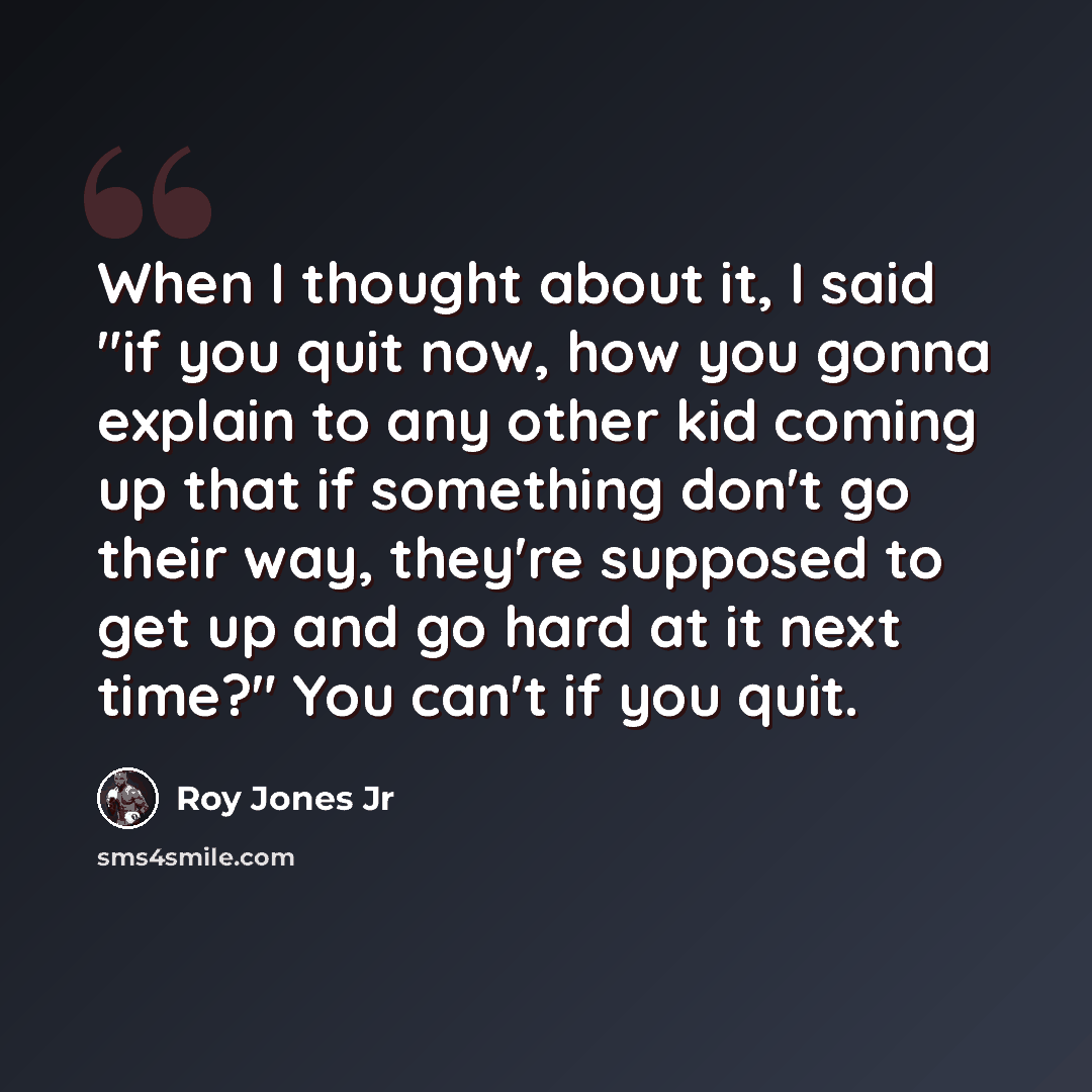 “When I thought about it, I said "if you quit now, how you gonna explain to any other kid coming up that if something don't go their way, they're supposed to get up and go hard at it next time?" You can't if you quit.” quote by Roy Jones Jr