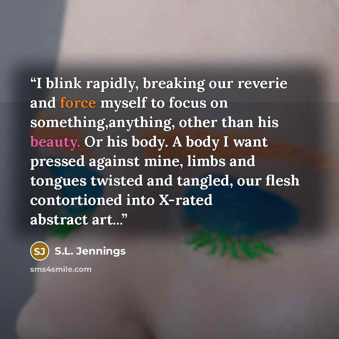 “I blink rapidly, breaking our reverie and force myself to focus on something,anything, other than his beauty. Or his body. A body I want pressed against mine, limbs and tongues twisted and tangled, our flesh contortioned into X-rated abstract art...” quote by S.L. Jennings