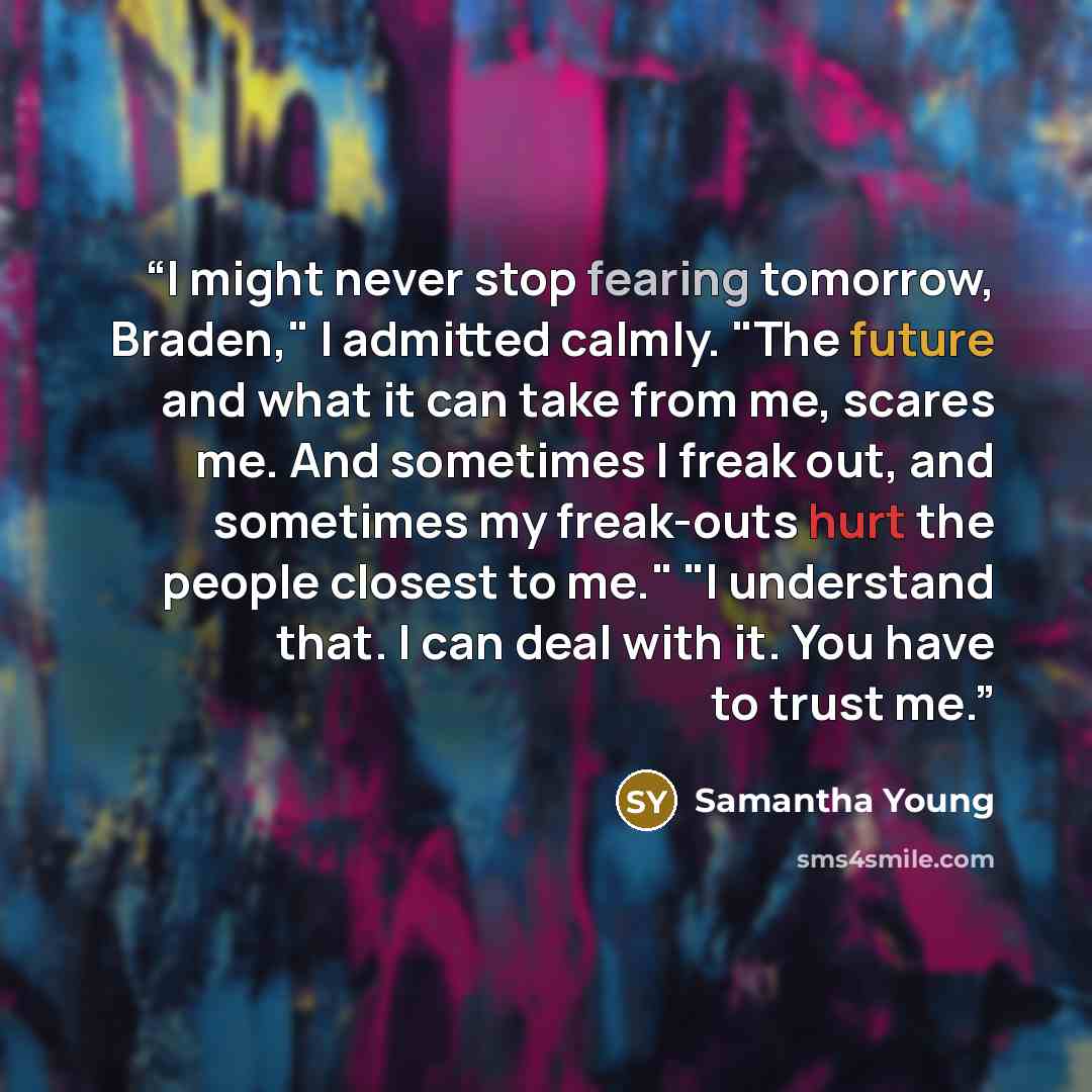 “I might never stop fearing tomorrow, Braden," I admitted calmly. "The future and what it can take from me, scares me. And sometimes I freak out, and sometimes my freak-outs hurt the people closest to me." "I understand that. I can deal with it. You have to trust me.” quote by Samantha Young