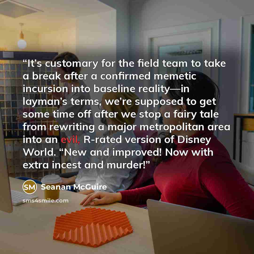 “It’s customary for the field team to take a break after a confirmed memetic incursion into baseline reality—in layman’s terms, we’re supposed to get some time off after we stop a fairy tale from rewriting a major metropolitan area into an evil, R-rated version of Disney World. “New and improved!…” quote by Seanan McGuire
