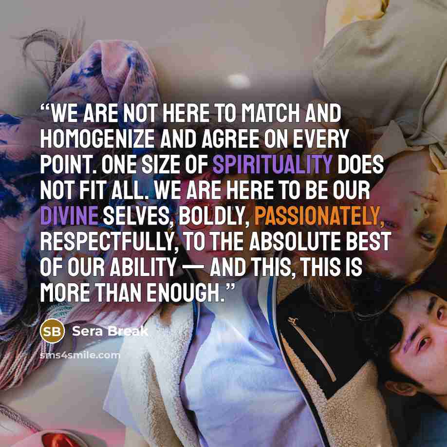 “We are not here to match and homogenize and agree on every point. One size of spirituality does not fit all. We are here to be our divine selves, boldly, passionately, respectfully, to the absolute best of our ability — and this, this is more than enough.” quote by Sera Break