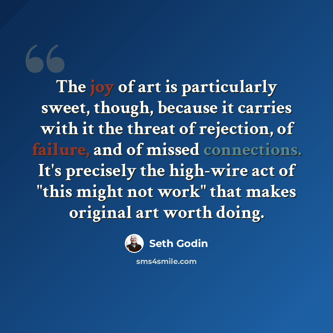 “The joy of art is particularly sweet, though, because it carries with it the threat of rejection, of failure, and of missed connections. It's precisely the high-wire act of "this might not work" that makes original art worth doing.” quote by Seth Godin
