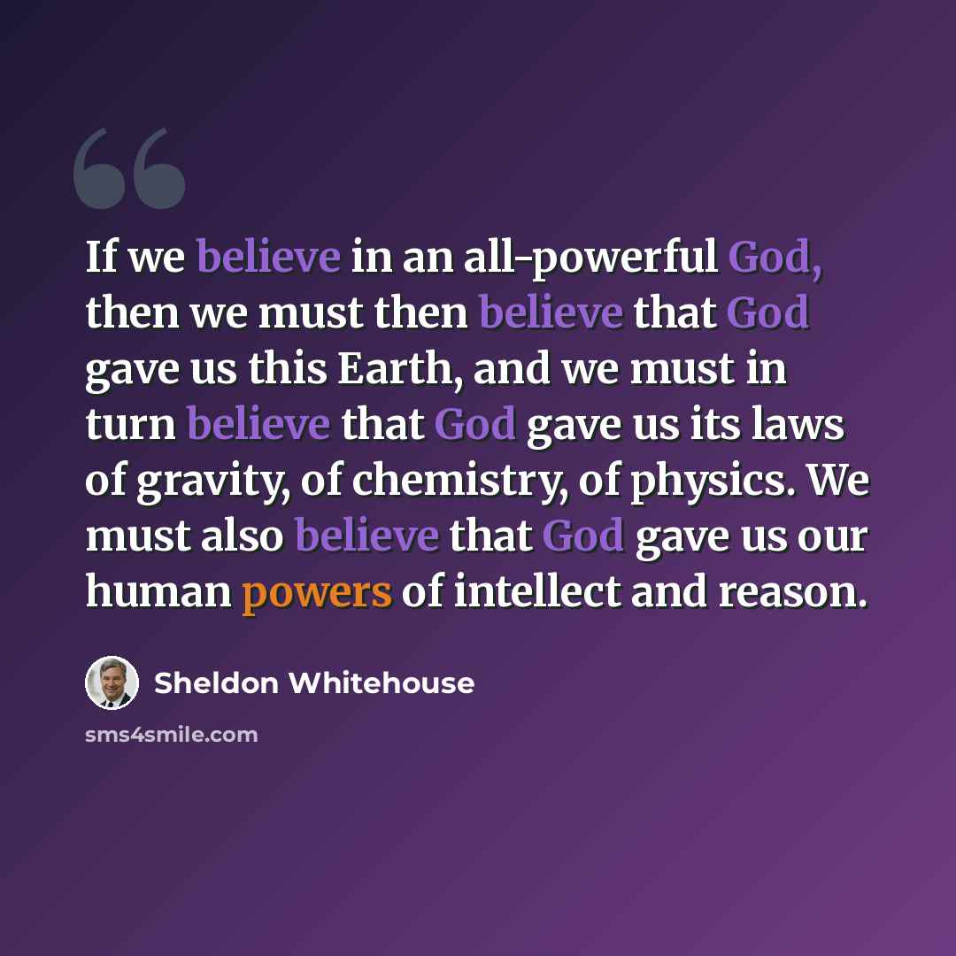 “If we believe in an all-powerful God, then we must then believe that God gave us this Earth, and we must in turn believe that God gave us its laws of gravity, of chemistry, of physics. We must also believe that God gave us our human powers of intellect and reason.” quote by Sheldon Whitehouse