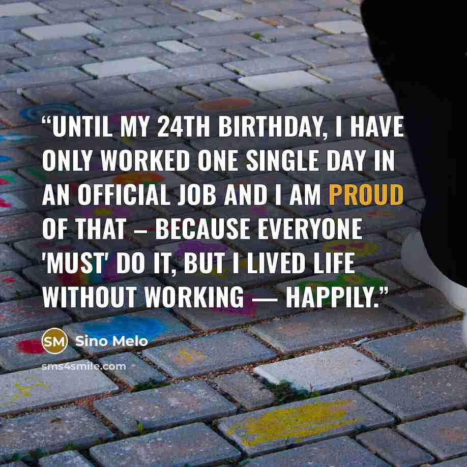 “Until my 24th Birthday, I have only worked one single Day in an official Job and I am proud of that – because everyone 'must' do it, but I lived Life without working — happily.” quote by Sino Melo