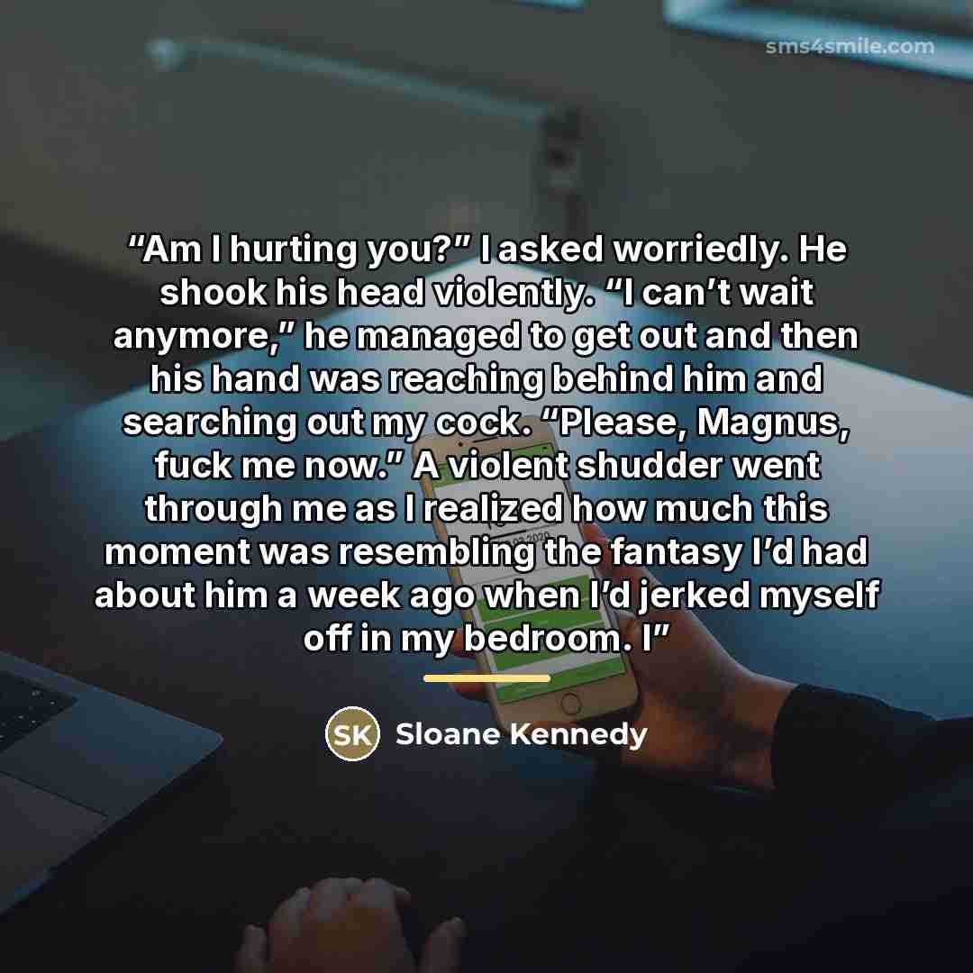 “Am I hurting you?” I asked worriedly. He shook his head violently. “I can’t wait anymore,” he managed to get out and then his hand was reaching behind him and searching out my cock. “Please, Magnus, fuck me now.” A violent shudder went through me as I realized how much this moment was resembling…” quote by Sloane Kennedy