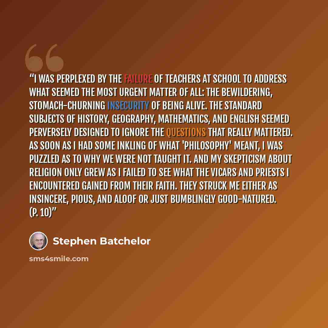 “I was perplexed by the failure of teachers at school to address what seemed the most urgent matter of all: the bewildering, stomach-churning insecurity of being alive. The standard subjects of history, geography, mathematics, and English seemed perversely designed to ignore the questions that…” quote by Stephen Batchelor