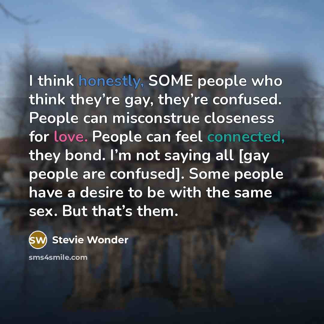 “I think honestly, SOME people who think they’re gay, they’re confused. People can misconstrue closeness for love. People can feel connected, they bond. I’m not saying all [gay people are confused]. Some people have a desire to be with the same sex. But that’s them.” quote by Stevie Wonder