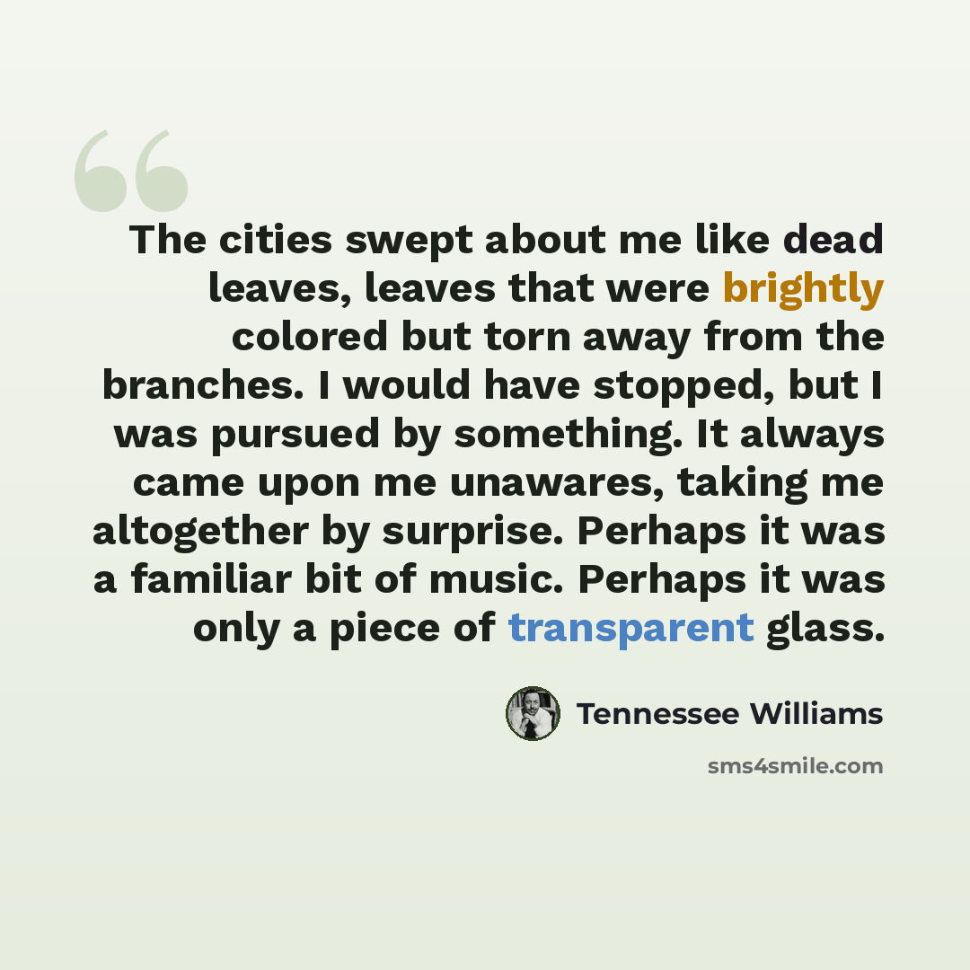 “The cities swept about me like dead leaves, leaves that were brightly colored but torn away from the branches. I would have stopped, but I was pursued by something. It always came upon me unawares, taking me altogether by surprise. Perhaps it was a familiar bit of music. Perhaps it was only a…” quote by Tennessee Williams
