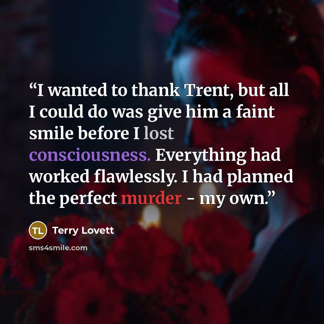 “I wanted to thank Trent, but all I could do was give him a faint smile before I lost consciousness. Everything had worked flawlessly. I had planned the perfect murder - my own.” quote by Terry Lovett