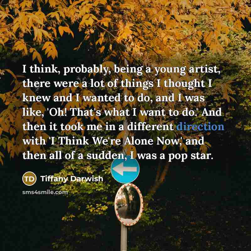 “I think, probably, being a young artist, there were a lot of things I thought I knew and I wanted to do, and I was like, 'Oh! That's what I want to do.' And then it took me in a different direction with 'I Think We're Alone Now,' and then all of a sudden, I was a pop star.” quote by Tiffany Darwish