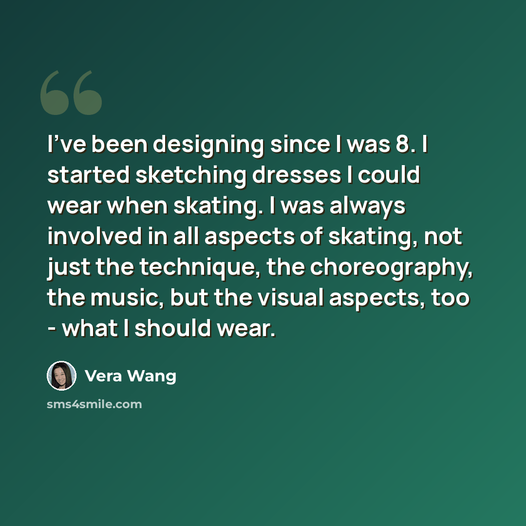 “I've been designing since I was 8. I started sketching dresses I could wear when skating. I was always involved in all aspects of skating, not just the technique, the choreography, the music, but the visual aspects, too - what I should wear.” quote by Vera Wang
