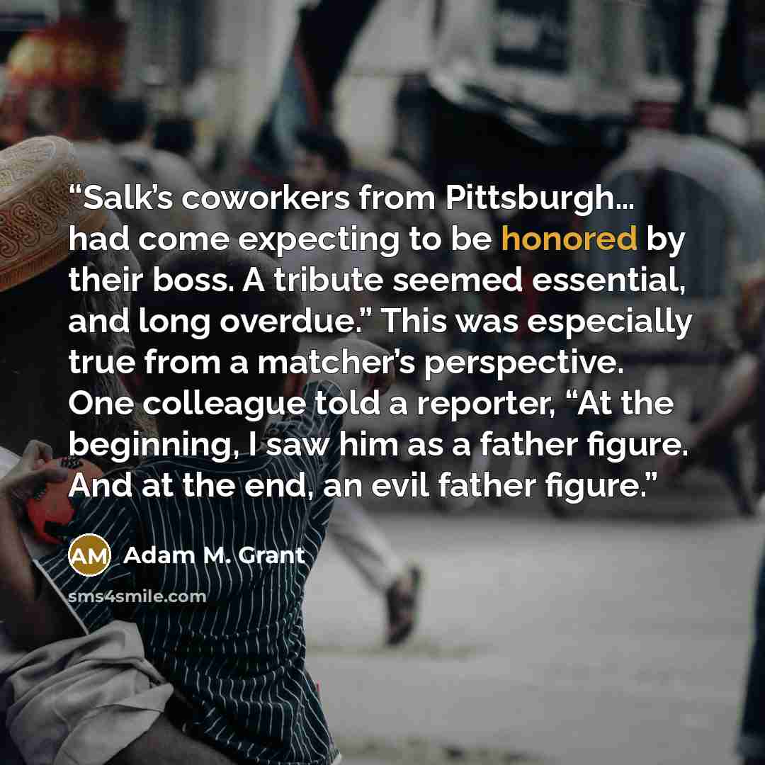 “Salk’s coworkers from Pittsburgh… had come expecting to be honored by their boss. A tribute seemed essential, and long overdue.” This was especially true from a matcher’s perspective. One colleague told a reporter, “At the beginning, I saw him as a father figure. And at the end, an evil father…” quote by Adam M. Grant