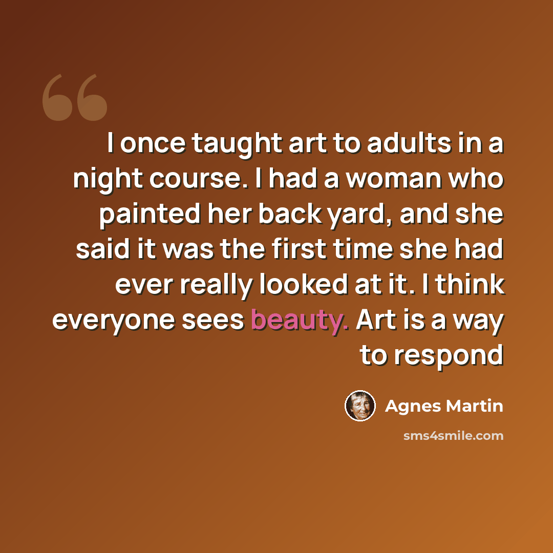 “I once taught art to adults in a night course. I had a woman who painted her back yard, and she said it was the first time she had ever really looked at it. I think everyone sees beauty. Art is a way to respond” quote by Agnes Martin