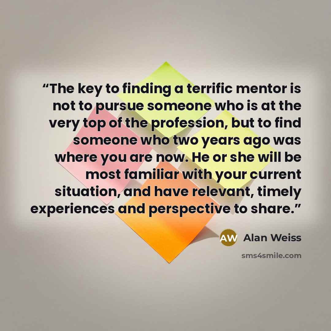 “The key to finding a terrific mentor is not to pursue someone who is at the very top of the profession, but to find someone who two years ago was where you are now. He or she will be most familiar with your current situation, and have relevant, timely experiences and perspective to share.” quote by Alan Weiss