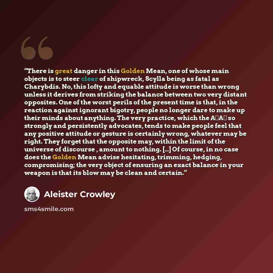 “There is great danger in this Golden Mean, one of whose main objects is to steer clear of shipwreck, Scylla being as fatal as Charybdis. No, this lofty and equable attitude is worse than wrong unless it derives from striking the balance between two very distant opposites. One of the worst perils…” quote by Aleister Crowley